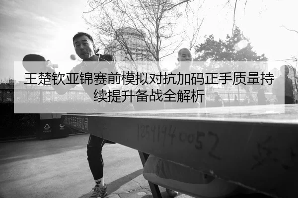 王楚钦亚锦赛前模拟对抗加码正手质量持续提升备战全解析