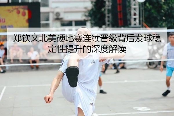 郑钦文北美硬地赛连续晋级背后发球稳定性提升的深度解读